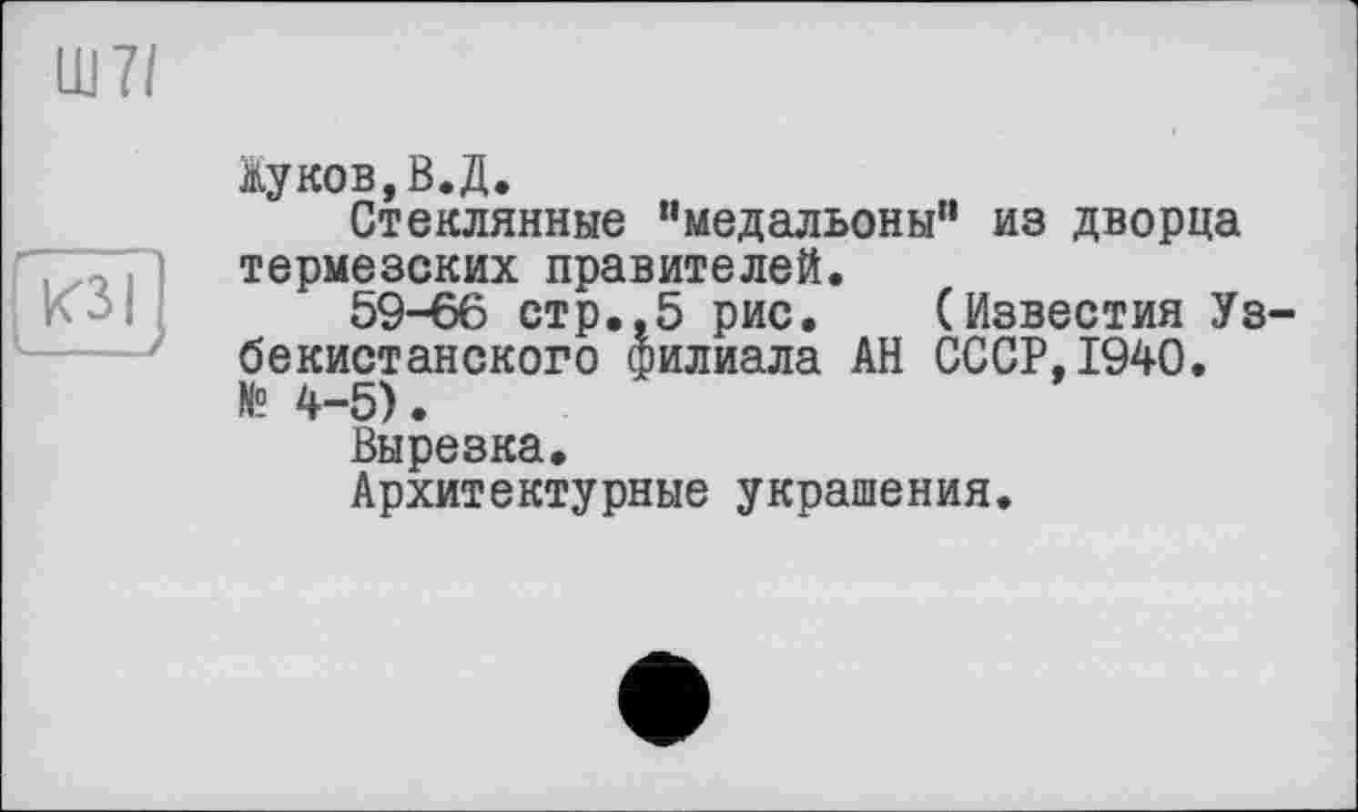 ﻿Ш7/

Жуков,В.Д.
Стеклянные “медальоны" из дворца термезских правителей.
59-66 стр.,5 рис. (Известия Узбекистанского филиала АН СССР,1940. № 4-5).
Вырезка.
Архитектурные украшения.